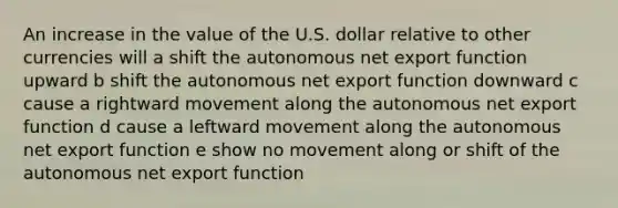 An increase in the value of the U.S. dollar relative to other currencies will a shift the autonomous net export function upward b shift the autonomous net export function downward c cause a rightward movement along the autonomous net export function d cause a leftward movement along the autonomous net export function e show no movement along or shift of the autonomous net export function