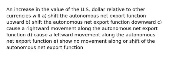 An increase in the value of the U.S. dollar relative to other currencies will a) shift the autonomous net export function upward b) shift the autonomous net export function downward c) cause a rightward movement along the autonomous net export function d) cause a leftward movement along the autonomous net export function e) show no movement along or shift of the autonomous net export function