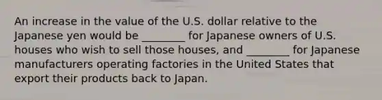 An increase in the value of the U.S. dollar relative to the Japanese yen would be ________ for Japanese owners of U.S. houses who wish to sell those houses, and ________ for Japanese manufacturers operating factories in the United States that export their products back to Japan.