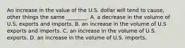 An increase in the value of the U.S. dollar will tend to​ cause, other things the same​ ________. A. a decrease in the volume of U.S. exports and imports. B. an increase in the volume of U.S exports and imports. C. an increase in the volume of U.S. exports. D. an increase in the volume of U.S. imports.