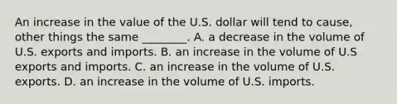 An increase in the value of the U.S. dollar will tend to​ cause, other things the same​ ________. A. a decrease in the volume of U.S. exports and imports. B. an increase in the volume of U.S exports and imports. C. an increase in the volume of U.S. exports. D. an increase in the volume of U.S. imports.