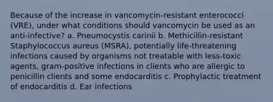 Because of the increase in vancomycin-resistant enterococci (VRE), under what conditions should vancomycin be used as an anti-infective? a. Pneumocystis carinii b. Methicillin-resistant Staphylococcus aureus (MSRA), potentially life-threatening infections caused by organisms not treatable with less-toxic agents, gram-positive infections in clients who are allergic to penicillin clients and some endocarditis c. Prophylactic treatment of endocarditis d. Ear infections