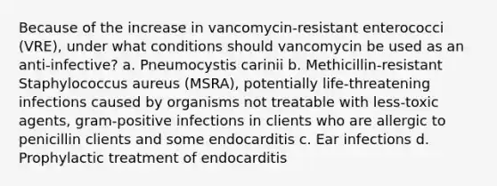 Because of the increase in vancomycin-resistant enterococci (VRE), under what conditions should vancomycin be used as an anti-infective? a. Pneumocystis carinii b. Methicillin-resistant Staphylococcus aureus (MSRA), potentially life-threatening infections caused by organisms not treatable with less-toxic agents, gram-positive infections in clients who are allergic to penicillin clients and some endocarditis c. Ear infections d. Prophylactic treatment of endocarditis