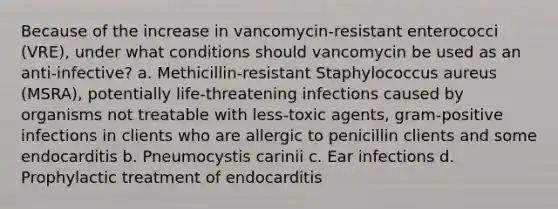 Because of the increase in vancomycin-resistant enterococci (VRE), under what conditions should vancomycin be used as an anti-infective? a. Methicillin-resistant Staphylococcus aureus (MSRA), potentially life-threatening infections caused by organisms not treatable with less-toxic agents, gram-positive infections in clients who are allergic to penicillin clients and some endocarditis b. Pneumocystis carinii c. Ear infections d. Prophylactic treatment of endocarditis