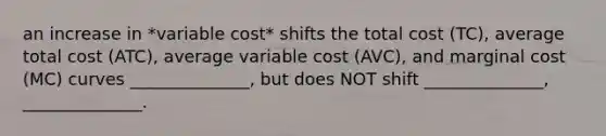 an increase in *variable cost* shifts the total cost (TC), average total cost (ATC), average variable cost (AVC), and marginal cost (MC) curves ______________, but does NOT shift ______________, ______________.