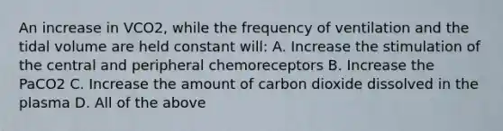 An increase in VCO2, while the frequency of ventilation and the tidal volume are held constant will: A. Increase the stimulation of the central and peripheral chemoreceptors B. Increase the PaCO2 C. Increase the amount of carbon dioxide dissolved in the plasma D. All of the above