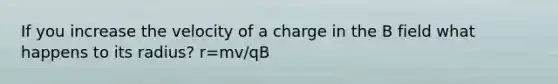 If you increase the velocity of a charge in the B field what happens to its radius? r=mv/qB