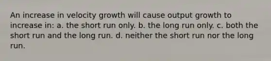 An increase in velocity growth will cause output growth to increase in: a. the short run only. b. the long run only. c. both the short run and the long run. d. neither the short run nor the long run.