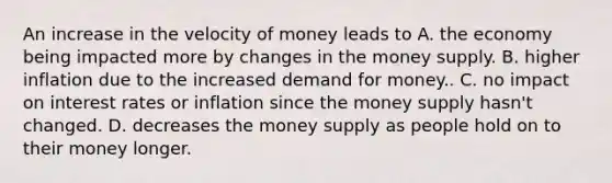 An increase in the velocity of money leads to A. the economy being impacted more by changes in the money supply. B. higher inflation due to the increased demand for money.. C. no impact on interest rates or inflation since the money supply hasn't changed. D. decreases the money supply as people hold on to their money longer.