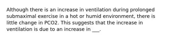 Although there is an increase in ventilation during prolonged submaximal exercise in a hot or humid environment, there is little change in PCO2. This suggests that the increase in ventilation is due to an increase in ___.