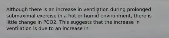 Although there is an increase in ventilation during prolonged submaximal exercise in a hot or humid environment, there is little change in PCO2. This suggests that the increase in ventilation is due to an increase in