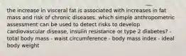 the increase in visceral fat is associated with increases in fat mass and risk of chronic diseases. which simple anthropometric assessment can be used to detect risks to develop cardiovascular disease, insulin resistance or type 2 diabetes? - total body mass - waist circumference - body mass index - ideal body weight