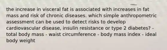 the increase in visceral fat is associated with increases in fat mass and risk of chronic diseases. which simple anthropometric assessment can be used to detect risks to develop cardiovascular disease, insulin resistance or type 2 diabetes? - total body mass - waist circumference - body mass index - ideal body weight