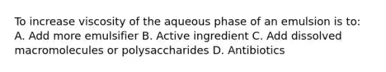 To increase viscosity of the aqueous phase of an emulsion is to: A. Add more emulsifier B. Active ingredient C. Add dissolved macromolecules or polysaccharides D. Antibiotics