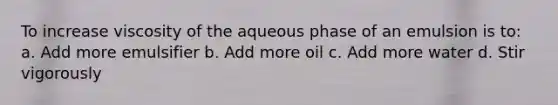 To increase viscosity of the aqueous phase of an emulsion is to: a. Add more emulsifier b. Add more oil c. Add more water d. Stir vigorously