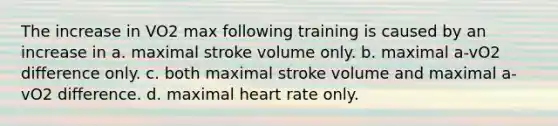 The increase in VO2 max following training is caused by an increase in a. maximal stroke volume only. b. maximal a-vO2 difference only. c. both maximal stroke volume and maximal a-vO2 difference. d. maximal heart rate only.