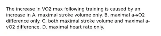 The increase in VO2 max following training is caused by an increase in A. maximal stroke volume only. B. maximal a-vO2 difference only. C. both maximal stroke volume and maximal a-vO2 difference. D. maximal heart rate only.