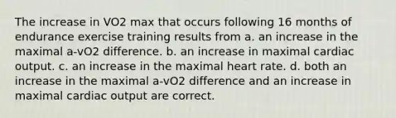 The increase in VO2 max that occurs following 16 months of endurance exercise training results from a. an increase in the maximal a-vO2 difference. b. an increase in maximal <a href='https://www.questionai.com/knowledge/kyxUJGvw35-cardiac-output' class='anchor-knowledge'>cardiac output</a>. c. an increase in the maximal heart rate. d. both an increase in the maximal a-vO2 difference and an increase in maximal cardiac output are correct.