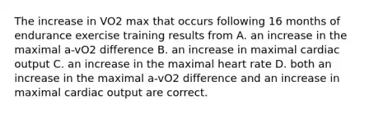 The increase in VO2 max that occurs following 16 months of endurance exercise training results from A. an increase in the maximal a-vO2 difference B. an increase in maximal cardiac output C. an increase in the maximal heart rate D. both an increase in the maximal a-vO2 difference and an increase in maximal cardiac output are correct.