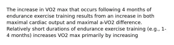 The increase in VO2 max that occurs following 4 months of endurance exercise training results from an increase in both maximal cardiac output and maximal a-VO2 difference. Relatively short durations of endurance exercise training (e.g., 1-4 months) increases VO2 max primarily by increasing