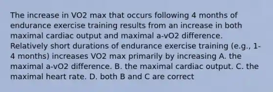 The increase in VO2 max that occurs following 4 months of endurance exercise training results from an increase in both maximal cardiac output and maximal a-vO2 difference. Relatively short durations of endurance exercise training (e.g., 1-4 months) increases VO2 max primarily by increasing A. the maximal a-vO2 difference. B. the maximal cardiac output. C. the maximal heart rate. D. both B and C are correct