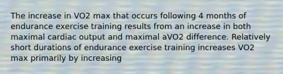 The increase in VO2 max that occurs following 4 months of endurance exercise training results from an increase in both maximal cardiac output and maximal aVO2 difference. Relatively short durations of endurance exercise training increases VO2 max primarily by increasing