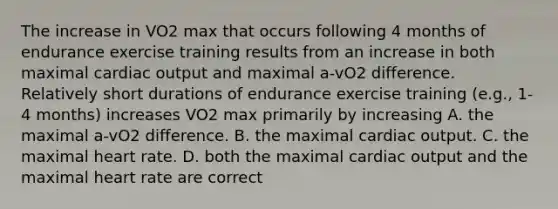 The increase in VO2 max that occurs following 4 months of endurance exercise training results from an increase in both maximal cardiac output and maximal a-vO2 difference. Relatively short durations of endurance exercise training (e.g., 1-4 months) increases VO2 max primarily by increasing A. the maximal a-vO2 difference. B. the maximal cardiac output. C. the maximal heart rate. D. both the maximal cardiac output and the maximal heart rate are correct