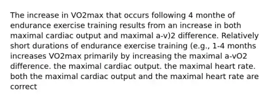 The increase in VO2max that occurs following 4 monthe of endurance exercise training results from an increase in both maximal cardiac output and maximal a-v)2 difference. Relatively short durations of endurance exercise training (e.g., 1-4 months increases VO2max primarily by increasing the maximal a-vO2 difference. the maximal cardiac output. the maximal heart rate. both the maximal cardiac output and the maximal heart rate are correct