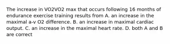 The increase in VO2VO2 max that occurs following 16 months of endurance exercise training results from A. an increase in the maximal a-v O2 difference. B. an increase in maximal cardiac output. C. an increase in the maximal heart rate. D. both A and B are correct