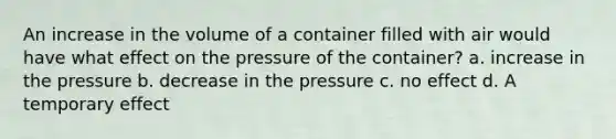 An increase in the volume of a container filled with air would have what effect on the pressure of the container? a. increase in the pressure b. decrease in the pressure c. no effect d. A temporary effect