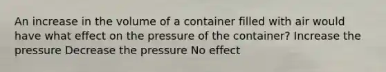 An increase in the volume of a container filled with air would have what effect on the pressure of the container? Increase the pressure Decrease the pressure No effect