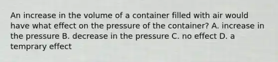 An increase in the volume of a container filled with air would have what effect on the pressure of the container? A. increase in the pressure B. decrease in the pressure C. no effect D. a temprary effect