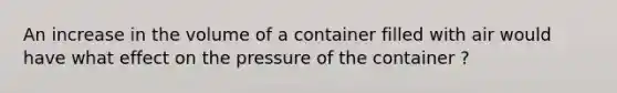 An increase in the volume of a container filled with air would have what effect on the pressure of the container ?