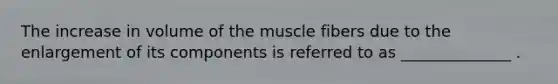 The increase in volume of the muscle fibers due to the enlargement of its components is referred to as ______________ .