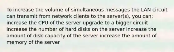 To increase the volume of simultaneous messages the LAN circuit can transmit from network clients to the server(s), you can: increase the CPU of the server upgrade to a bigger circuit increase the number of hard disks on the server increase the amount of disk capacity of the server increase the amount of memory of the server