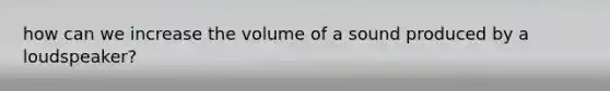 how can we increase the volume of a sound produced by a loudspeaker?