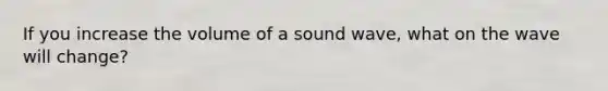 If you increase the volume of a sound wave, what on the wave will change?