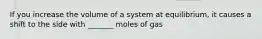 If you increase the volume of a system at equilibrium, it causes a shift to the side with _______ moles of gas