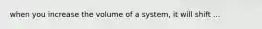 when you increase the volume of a system, it will shift ...