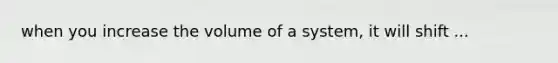 when you increase the volume of a system, it will shift ...