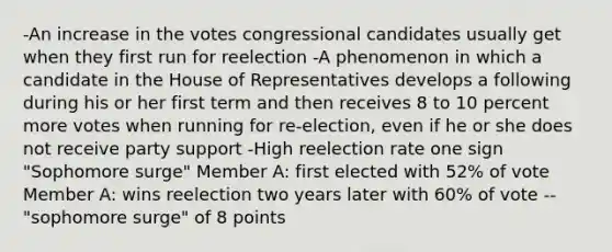 -An increase in the votes congressional candidates usually get when they first run for reelection -A phenomenon in which a candidate in the House of Representatives develops a following during his or her first term and then receives 8 to 10 percent more votes when running for re-election, even if he or she does not receive party support -High reelection rate one sign "Sophomore surge" Member A: first elected with 52% of vote Member A: wins reelection two years later with 60% of vote --"sophomore surge" of 8 points