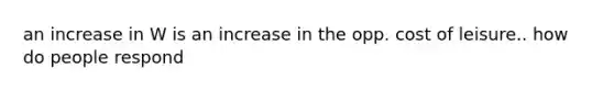 an increase in W is an increase in the opp. cost of leisure.. how do people respond