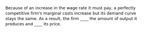 Because of an increase in the wage rate it must pay, a perfectly competitive firm's marginal costs increase but its demand curve stays the same. As a result, the firm ____ the amount of output it produces and ____ its price.