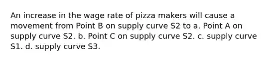 An increase in the wage rate of pizza makers will cause a movement from Point B on supply curve S2 to a. Point A on supply curve S2. b. Point C on supply curve S2. c. supply curve S1. d. supply curve S3.