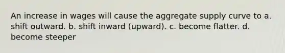 An increase in wages will cause the aggregate supply curve to a. shift outward. b. shift inward (upward). c. become flatter. d. become steeper