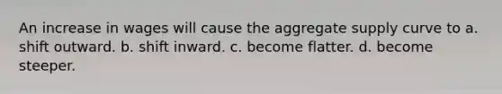 An increase in wages will cause the aggregate supply curve to a. shift outward. b. shift inward. c. become flatter. d. become steeper.