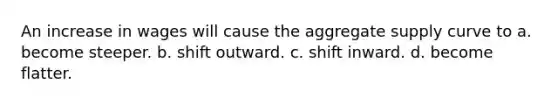 An increase in wages will cause the aggregate supply curve to a. become steeper. b. shift outward. c. shift inward. d. become flatter.