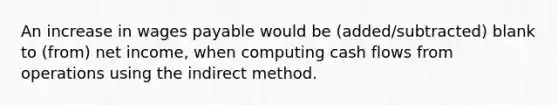 An increase in wages payable would be (added/subtracted) blank to (from) net income, when computing cash flows from operations using the indirect method.