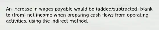 An increase in wages payable would be (added/subtracted) blank to (from) net income when preparing cash flows from operating activities, using the indirect method.