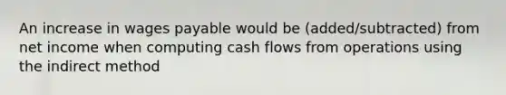 An increase in wages payable would be (added/subtracted) from net income when computing cash flows from operations using the indirect method